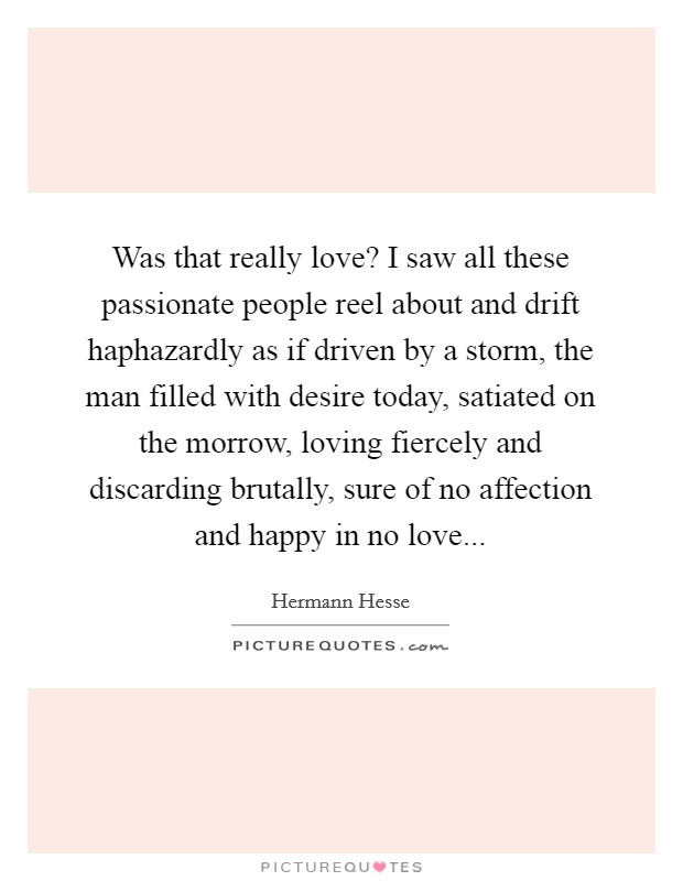 Was that really love? I saw all these passionate people reel about and drift haphazardly as if driven by a storm, the man filled with desire today, satiated on the morrow, loving fiercely and discarding brutally, sure of no affection and happy in no love Picture Quote #1