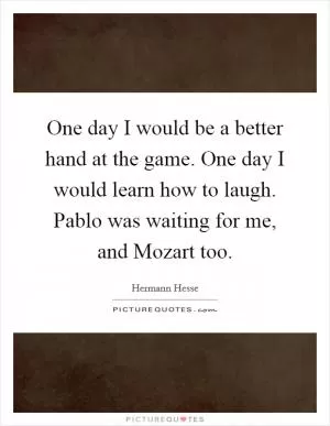 One day I would be a better hand at the game. One day I would learn how to laugh. Pablo was waiting for me, and Mozart too Picture Quote #1