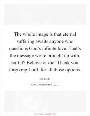 The whole image is that eternal suffering awaits anyone who questions God’s infinite love. That’s the message we’re brought up with, isn’t it? Beleive or die! Thank you, forgiving Lord, for all those options Picture Quote #1