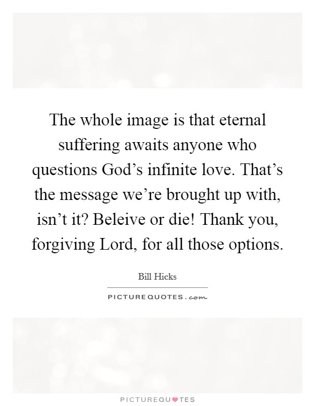 The whole image is that eternal suffering awaits anyone who questions God's infinite love. That's the message we're brought up with, isn't it? Beleive or die! Thank you, forgiving Lord, for all those options Picture Quote #1