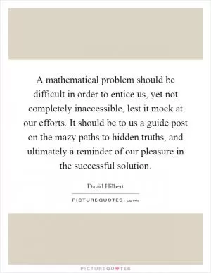 A mathematical problem should be difficult in order to entice us, yet not completely inaccessible, lest it mock at our efforts. It should be to us a guide post on the mazy paths to hidden truths, and ultimately a reminder of our pleasure in the successful solution Picture Quote #1