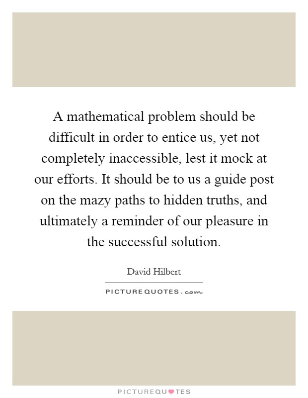 A mathematical problem should be difficult in order to entice us, yet not completely inaccessible, lest it mock at our efforts. It should be to us a guide post on the mazy paths to hidden truths, and ultimately a reminder of our pleasure in the successful solution Picture Quote #1