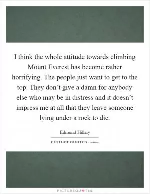 I think the whole attitude towards climbing Mount Everest has become rather horrifying. The people just want to get to the top. They don’t give a damn for anybody else who may be in distress and it doesn’t impress me at all that they leave someone lying under a rock to die Picture Quote #1