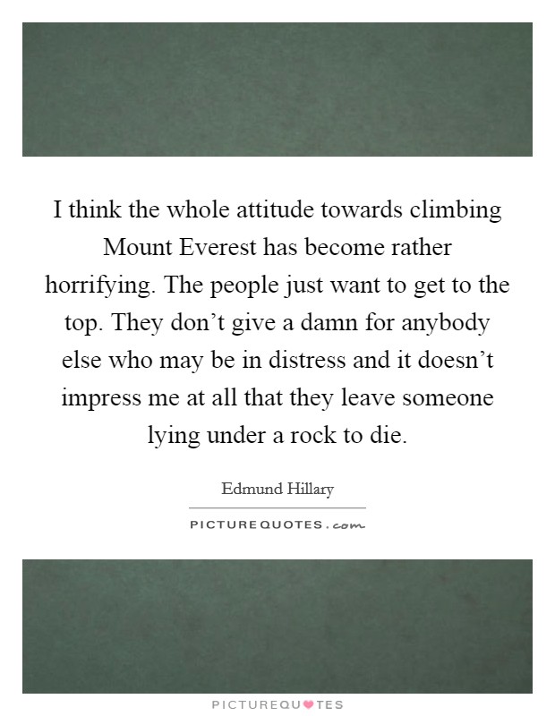 I think the whole attitude towards climbing Mount Everest has become rather horrifying. The people just want to get to the top. They don't give a damn for anybody else who may be in distress and it doesn't impress me at all that they leave someone lying under a rock to die Picture Quote #1