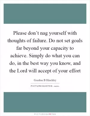 Please don’t nag yourself with thoughts of failure. Do not set goals far beyond your capacity to achieve. Simply do what you can do, in the best way you know, and the Lord will accept of your effort Picture Quote #1
