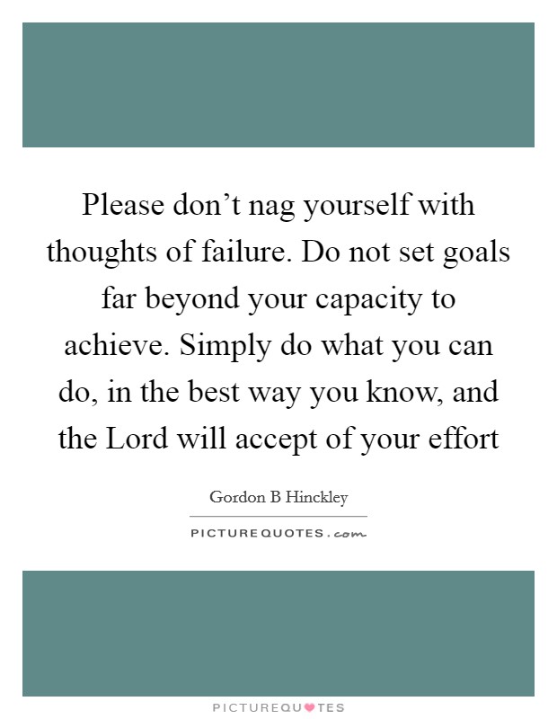 Please don't nag yourself with thoughts of failure. Do not set goals far beyond your capacity to achieve. Simply do what you can do, in the best way you know, and the Lord will accept of your effort Picture Quote #1