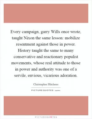 Every campaign, garry Wills once wrote, taught Nixon the same lesson: mobilize resentment against those in power. History taught the same to many conservative and reactionary populist movements, whose real attitude to those in power and authority was one of a servile, envious, vicarious adoration Picture Quote #1