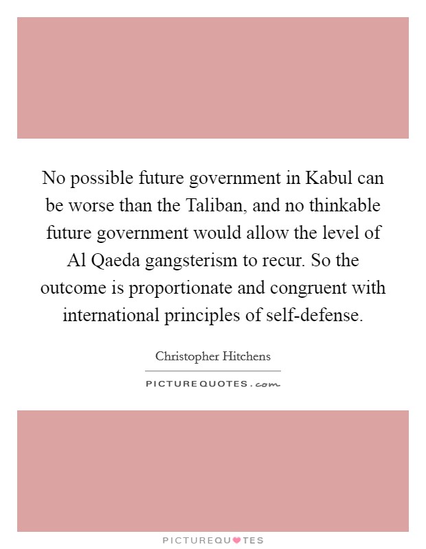 No possible future government in Kabul can be worse than the Taliban, and no thinkable future government would allow the level of Al Qaeda gangsterism to recur. So the outcome is proportionate and congruent with international principles of self-defense Picture Quote #1