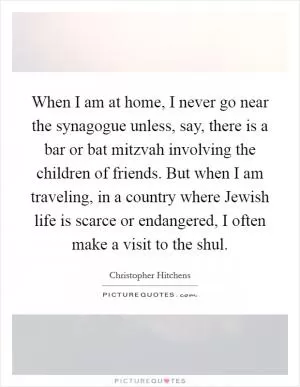 When I am at home, I never go near the synagogue unless, say, there is a bar or bat mitzvah involving the children of friends. But when I am traveling, in a country where Jewish life is scarce or endangered, I often make a visit to the shul Picture Quote #1