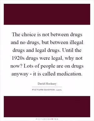The choice is not between drugs and no drugs, but between illegal drugs and legal drugs. Until the 1920s drugs were legal, why not now? Lots of people are on drugs anyway - it is called medication Picture Quote #1