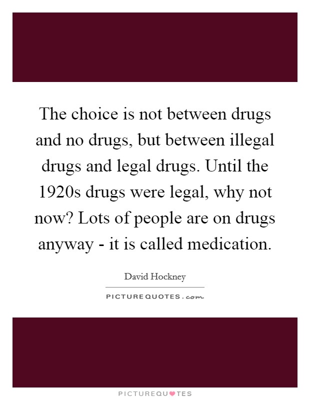 The choice is not between drugs and no drugs, but between illegal drugs and legal drugs. Until the 1920s drugs were legal, why not now? Lots of people are on drugs anyway - it is called medication Picture Quote #1