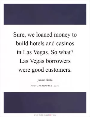 Sure, we loaned money to build hotels and casinos in Las Vegas. So what? Las Vegas borrowers were good customers Picture Quote #1