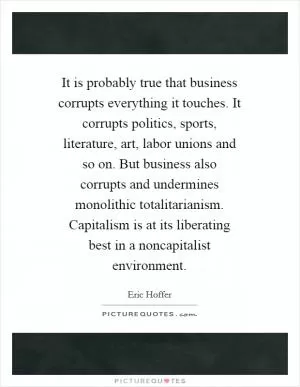 It is probably true that business corrupts everything it touches. It corrupts politics, sports, literature, art, labor unions and so on. But business also corrupts and undermines monolithic totalitarianism. Capitalism is at its liberating best in a noncapitalist environment Picture Quote #1
