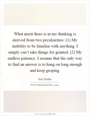 What merit there is in my thinking is derived from two peculiarities: (1) My inability to be familiar with anything. I simply can’t take things for granted. (2) My endless patience. I assume that the only way to find an answer is to hang on long enough and keep groping Picture Quote #1