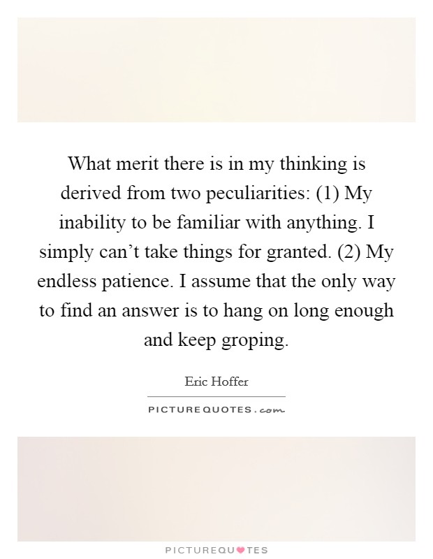 What merit there is in my thinking is derived from two peculiarities: (1) My inability to be familiar with anything. I simply can't take things for granted. (2) My endless patience. I assume that the only way to find an answer is to hang on long enough and keep groping Picture Quote #1