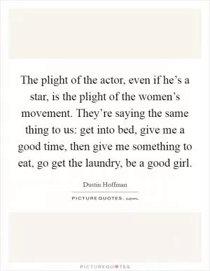 The plight of the actor, even if he’s a star, is the plight of the women’s movement. They’re saying the same thing to us: get into bed, give me a good time, then give me something to eat, go get the laundry, be a good girl Picture Quote #1
