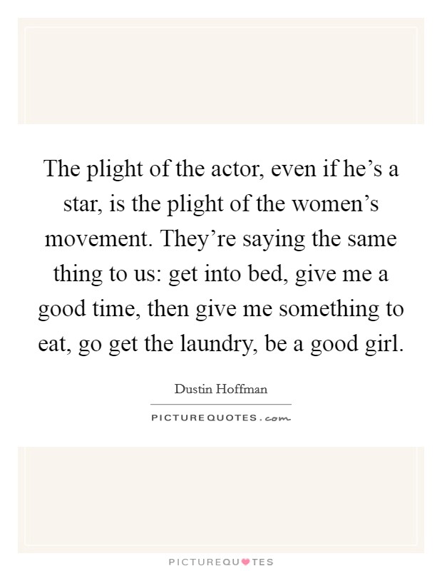 The plight of the actor, even if he's a star, is the plight of the women's movement. They're saying the same thing to us: get into bed, give me a good time, then give me something to eat, go get the laundry, be a good girl Picture Quote #1