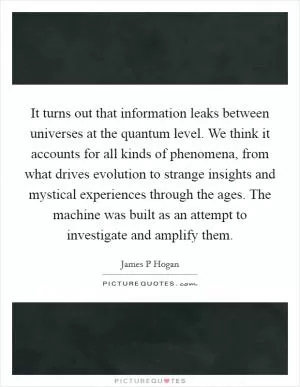 It turns out that information leaks between universes at the quantum level. We think it accounts for all kinds of phenomena, from what drives evolution to strange insights and mystical experiences through the ages. The machine was built as an attempt to investigate and amplify them Picture Quote #1