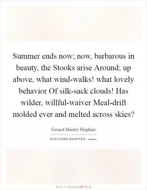 Summer ends now; now, barbarous in beauty, the Stooks arise Around; up above, what wind-walks! what lovely behavior Of silk-sack clouds! Has wilder, willful-waiver Meal-drift molded ever and melted across skies? Picture Quote #1