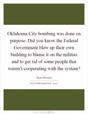 Oklahoma City bombing was done on purpose. Did you know the Federal Government blew up their own building to blame it on the militias and to get rid of some people that weren’t cooperating with the system? Picture Quote #1