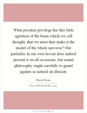 What peculiar privilege has this little agitation of the brain which we call thought, that we must thus make it the model of the whole universe? Our partiality in our own favour does indeed present it on all occasions; but sound philosophy ought carefully to guard against so natural an illusion Picture Quote #1