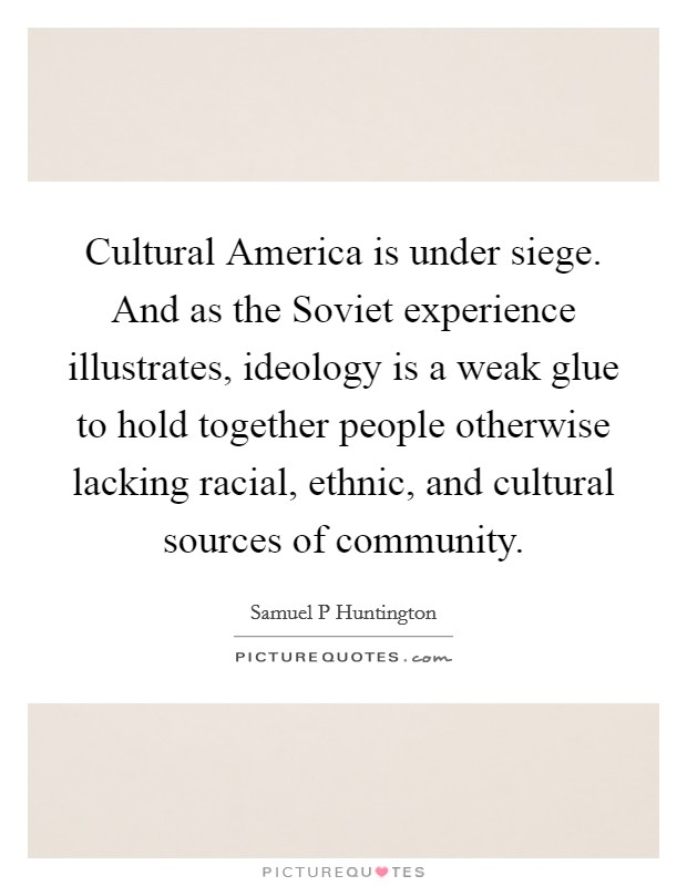 Cultural America is under siege. And as the Soviet experience illustrates, ideology is a weak glue to hold together people otherwise lacking racial, ethnic, and cultural sources of community Picture Quote #1