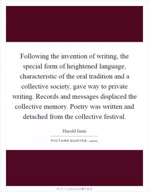 Following the invention of writing, the special form of heightened language, characteristic of the oral tradition and a collective society, gave way to private writing. Records and messages displaced the collective memory. Poetry was written and detached from the collective festival Picture Quote #1