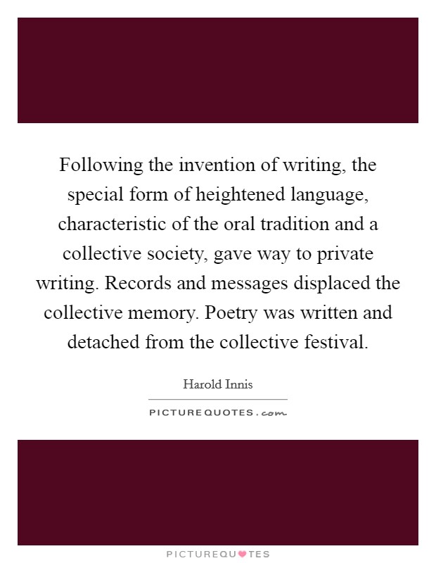 Following the invention of writing, the special form of heightened language, characteristic of the oral tradition and a collective society, gave way to private writing. Records and messages displaced the collective memory. Poetry was written and detached from the collective festival Picture Quote #1