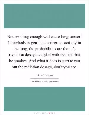 Not smoking enough will cause lung cancer! If anybody is getting a cancerous activity in the lung, the probabilities are that it’s radiation dosage coupled with the fact that he smokes. And what it does is start to run out the radiation dosage, don’t you see Picture Quote #1