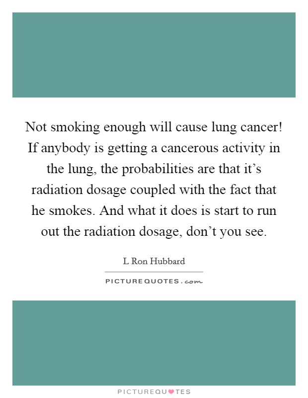 Not smoking enough will cause lung cancer! If anybody is getting a cancerous activity in the lung, the probabilities are that it's radiation dosage coupled with the fact that he smokes. And what it does is start to run out the radiation dosage, don't you see Picture Quote #1