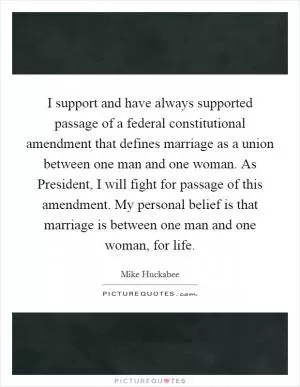 I support and have always supported passage of a federal constitutional amendment that defines marriage as a union between one man and one woman. As President, I will fight for passage of this amendment. My personal belief is that marriage is between one man and one woman, for life Picture Quote #1