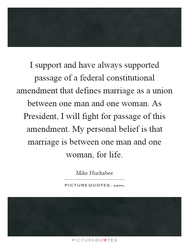 I support and have always supported passage of a federal constitutional amendment that defines marriage as a union between one man and one woman. As President, I will fight for passage of this amendment. My personal belief is that marriage is between one man and one woman, for life Picture Quote #1
