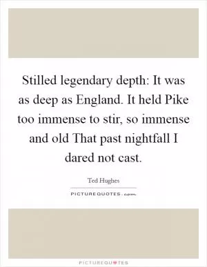 Stilled legendary depth: It was as deep as England. It held Pike too immense to stir, so immense and old That past nightfall I dared not cast Picture Quote #1