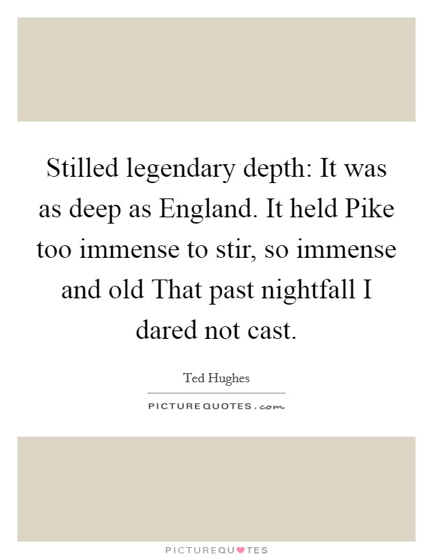 Stilled legendary depth: It was as deep as England. It held Pike too immense to stir, so immense and old That past nightfall I dared not cast Picture Quote #1