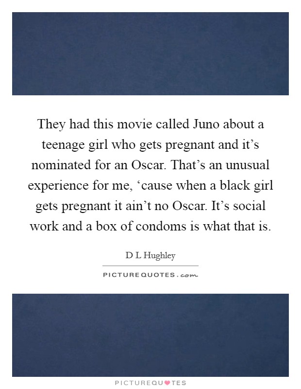 They had this movie called Juno about a teenage girl who gets pregnant and it's nominated for an Oscar. That's an unusual experience for me, ‘cause when a black girl gets pregnant it ain't no Oscar. It's social work and a box of condoms is what that is Picture Quote #1