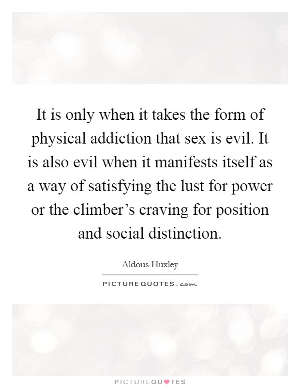 It is only when it takes the form of physical addiction that sex is evil. It is also evil when it manifests itself as a way of satisfying the lust for power or the climber's craving for position and social distinction Picture Quote #1