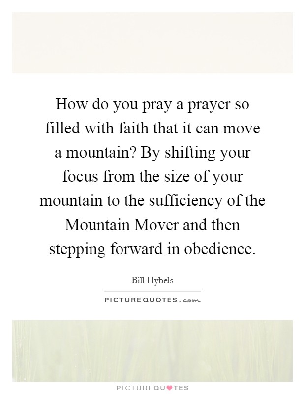 How do you pray a prayer so filled with faith that it can move a mountain? By shifting your focus from the size of your mountain to the sufficiency of the Mountain Mover and then stepping forward in obedience Picture Quote #1