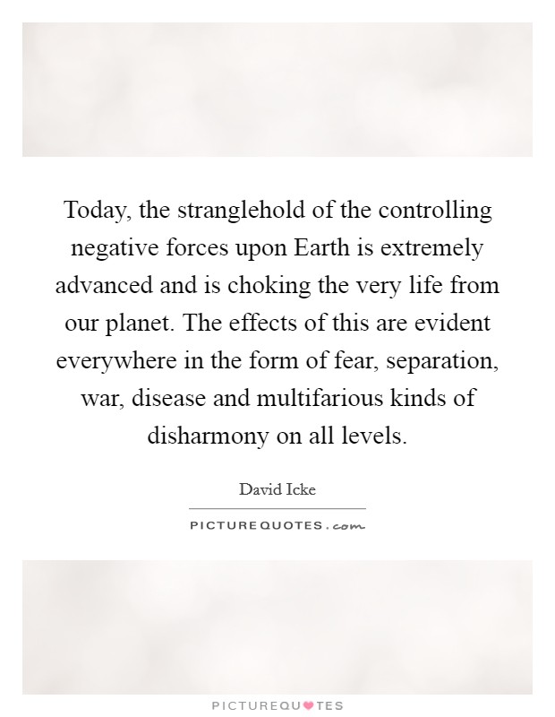 Today, the stranglehold of the controlling negative forces upon Earth is extremely advanced and is choking the very life from our planet. The effects of this are evident everywhere in the form of fear, separation, war, disease and multifarious kinds of disharmony on all levels Picture Quote #1