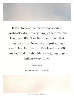 If you look at the record books, dale Earnhardt’s done everything, except win the Daytona 500. Now they can’t have that riding over him. Now they’re just going to say, ‘Dale Earnhardt, 1998 Daytona 500 winner,’ and his shoulders are going to get lighter every time Picture Quote #1