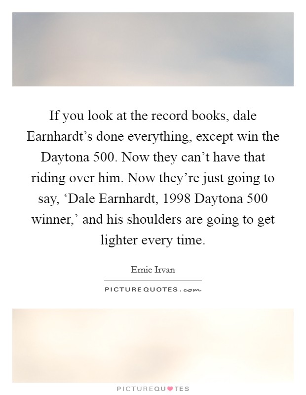 If you look at the record books, dale Earnhardt's done everything, except win the Daytona 500. Now they can't have that riding over him. Now they're just going to say, ‘Dale Earnhardt, 1998 Daytona 500 winner,' and his shoulders are going to get lighter every time Picture Quote #1