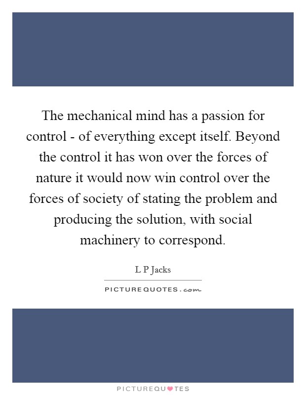 The mechanical mind has a passion for control - of everything except itself. Beyond the control it has won over the forces of nature it would now win control over the forces of society of stating the problem and producing the solution, with social machinery to correspond Picture Quote #1
