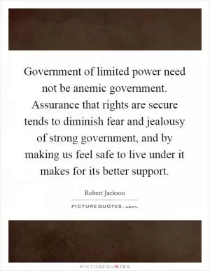 Government of limited power need not be anemic government. Assurance that rights are secure tends to diminish fear and jealousy of strong government, and by making us feel safe to live under it makes for its better support Picture Quote #1