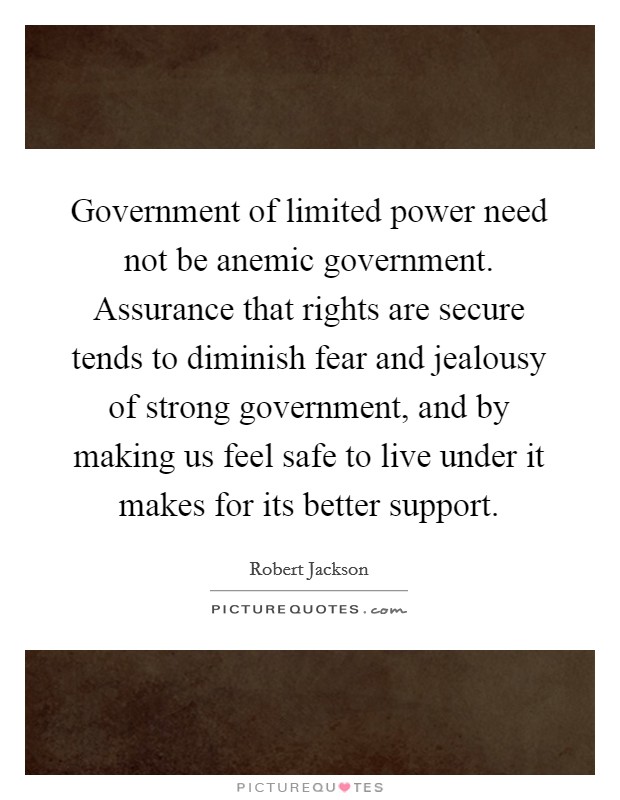 Government of limited power need not be anemic government. Assurance that rights are secure tends to diminish fear and jealousy of strong government, and by making us feel safe to live under it makes for its better support Picture Quote #1
