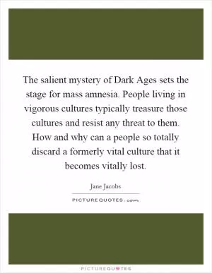 The salient mystery of Dark Ages sets the stage for mass amnesia. People living in vigorous cultures typically treasure those cultures and resist any threat to them. How and why can a people so totally discard a formerly vital culture that it becomes vitally lost Picture Quote #1