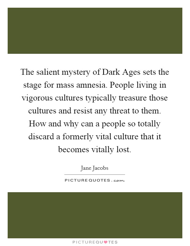 The salient mystery of Dark Ages sets the stage for mass amnesia. People living in vigorous cultures typically treasure those cultures and resist any threat to them. How and why can a people so totally discard a formerly vital culture that it becomes vitally lost Picture Quote #1