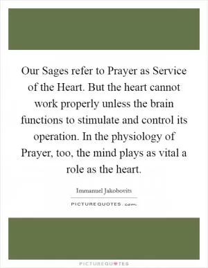Our Sages refer to Prayer as Service of the Heart. But the heart cannot work properly unless the brain functions to stimulate and control its operation. In the physiology of Prayer, too, the mind plays as vital a role as the heart Picture Quote #1