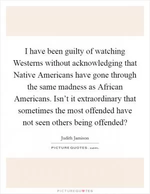 I have been guilty of watching Westerns without acknowledging that Native Americans have gone through the same madness as African Americans. Isn’t it extraordinary that sometimes the most offended have not seen others being offended? Picture Quote #1