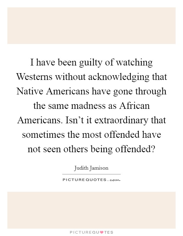 I have been guilty of watching Westerns without acknowledging that Native Americans have gone through the same madness as African Americans. Isn't it extraordinary that sometimes the most offended have not seen others being offended? Picture Quote #1
