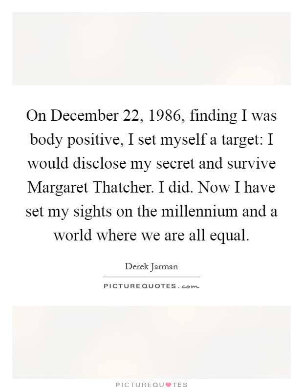 On December 22, 1986, finding I was body positive, I set myself a target: I would disclose my secret and survive Margaret Thatcher. I did. Now I have set my sights on the millennium and a world where we are all equal Picture Quote #1