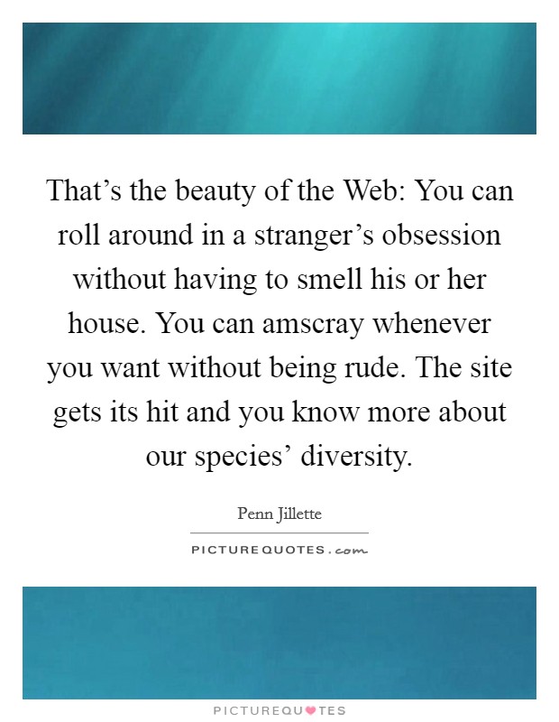 That's the beauty of the Web: You can roll around in a stranger's obsession without having to smell his or her house. You can amscray whenever you want without being rude. The site gets its hit and you know more about our species' diversity Picture Quote #1